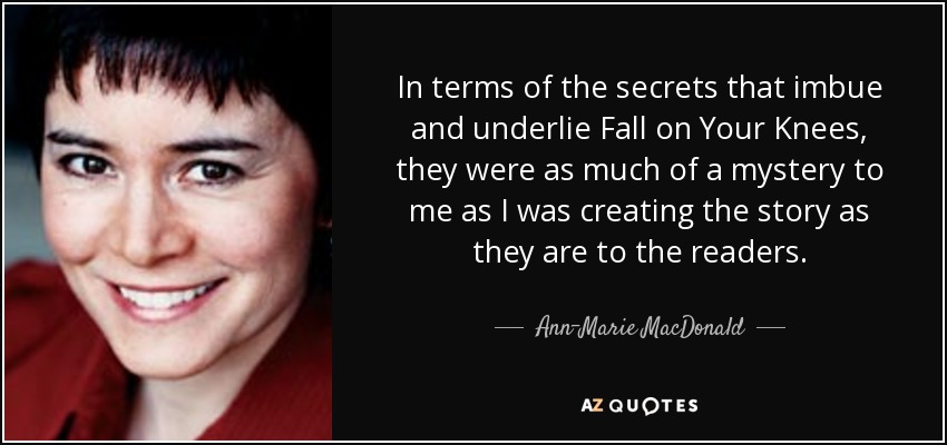 In terms of the secrets that imbue and underlie Fall on Your Knees, they were as much of a mystery to me as I was creating the story as they are to the readers. - Ann-Marie MacDonald