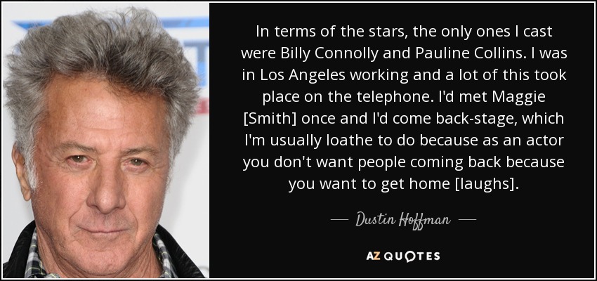 In terms of the stars, the only ones I cast were Billy Connolly and Pauline Collins. I was in Los Angeles working and a lot of this took place on the telephone. I'd met Maggie [Smith] once and I'd come back-stage, which I'm usually loathe to do because as an actor you don't want people coming back because you want to get home [laughs]. - Dustin Hoffman
