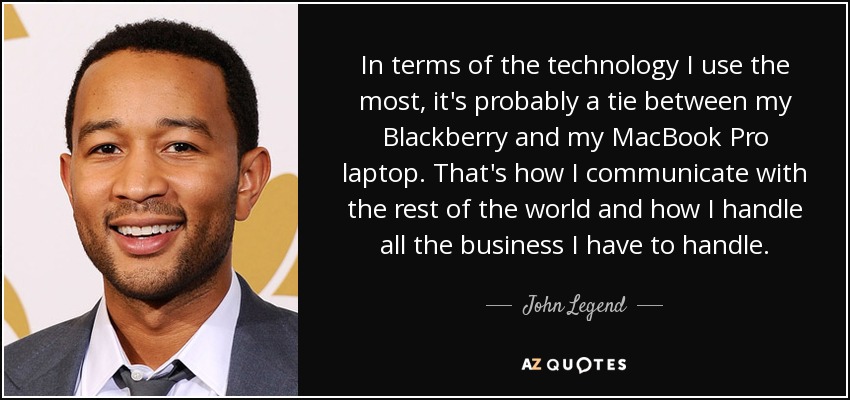 In terms of the technology I use the most, it's probably a tie between my Blackberry and my MacBook Pro laptop. That's how I communicate with the rest of the world and how I handle all the business I have to handle. - John Legend