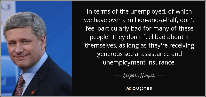 In terms of the unemployed, of which we have over a million-and-a-half, don't feel particularly bad for many of these people. They don't feel bad about it themselves, as long as they're receiving generous social assistance and unemployment insurance. - Stephen Harper