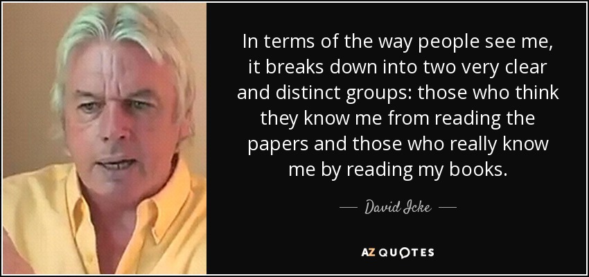 In terms of the way people see me, it breaks down into two very clear and distinct groups: those who think they know me from reading the papers and those who really know me by reading my books. - David Icke