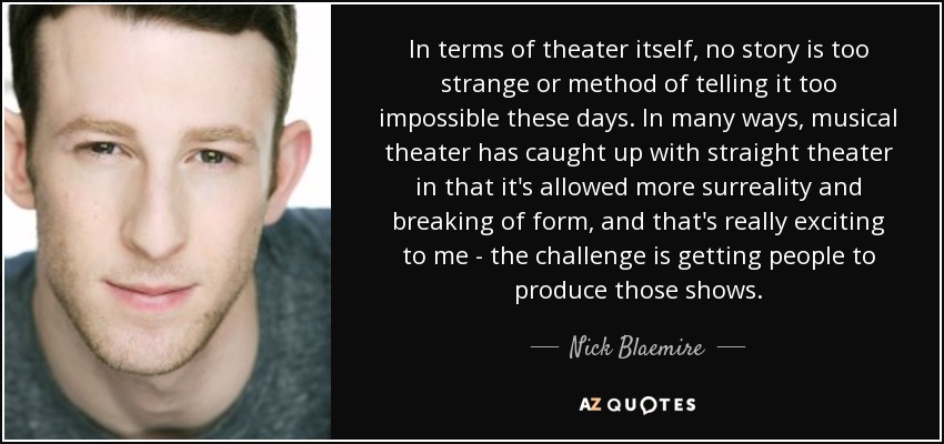 In terms of theater itself, no story is too strange or method of telling it too impossible these days. In many ways, musical theater has caught up with straight theater in that it's allowed more surreality and breaking of form, and that's really exciting to me - the challenge is getting people to produce those shows. - Nick Blaemire