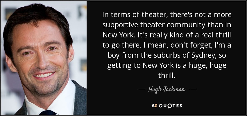 In terms of theater, there's not a more supportive theater community than in New York. It's really kind of a real thrill to go there. I mean, don't forget, I'm a boy from the suburbs of Sydney, so getting to New York is a huge, huge thrill. - Hugh Jackman