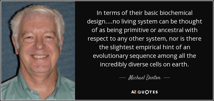 In terms of their basic biochemical design....no living system can be thought of as being primitive or ancestral with respect to any other system, nor is there the slightest empirical hint of an evolutionary sequence among all the incredibly diverse cells on earth. - Michael Denton