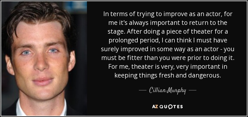 In terms of trying to improve as an actor, for me it's always important to return to the stage. After doing a piece of theater for a prolonged period, I can think I must have surely improved in some way as an actor - you must be fitter than you were prior to doing it. For me, theater is very, very important in keeping things fresh and dangerous. - Cillian Murphy