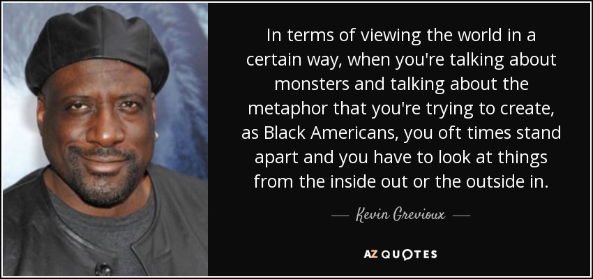 In terms of viewing the world in a certain way, when you're talking about monsters and talking about the metaphor that you're trying to create, as Black Americans, you oft times stand apart and you have to look at things from the inside out or the outside in. - Kevin Grevioux