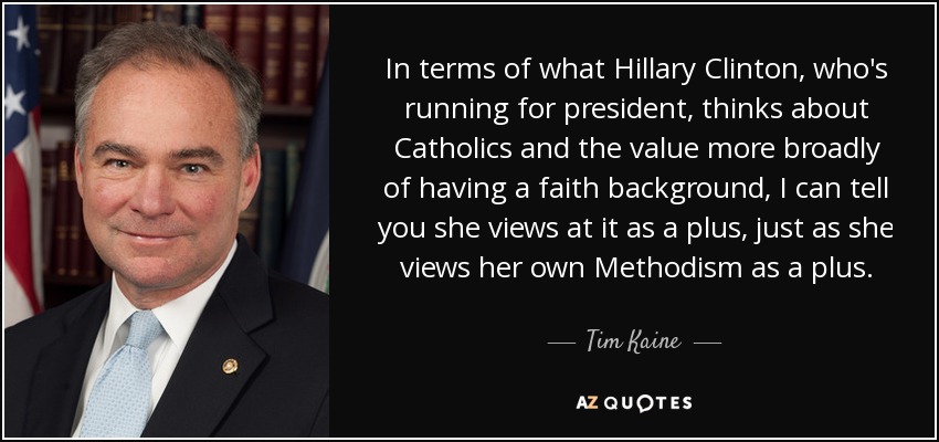 In terms of what Hillary Clinton, who's running for president, thinks about Catholics and the value more broadly of having a faith background, I can tell you she views at it as a plus, just as she views her own Methodism as a plus. - Tim Kaine