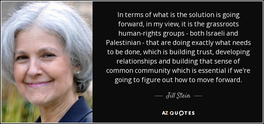 In terms of what is the solution is going forward, in my view, it is the grassroots human-rights groups - both Israeli and Palestinian - that are doing exactly what needs to be done, which is building trust, developing relationships and building that sense of common community which is essential if we're going to figure out how to move forward. - Jill Stein