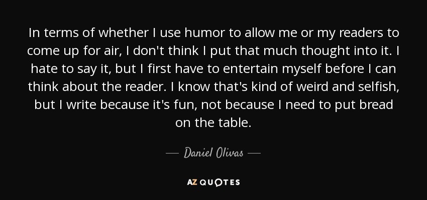 In terms of whether I use humor to allow me or my readers to come up for air, I don't think I put that much thought into it. I hate to say it, but I first have to entertain myself before I can think about the reader. I know that's kind of weird and selfish, but I write because it's fun, not because I need to put bread on the table. - Daniel Olivas