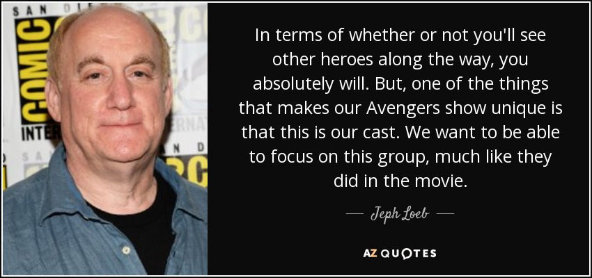 In terms of whether or not you'll see other heroes along the way, you absolutely will. But, one of the things that makes our Avengers show unique is that this is our cast. We want to be able to focus on this group, much like they did in the movie. - Jeph Loeb