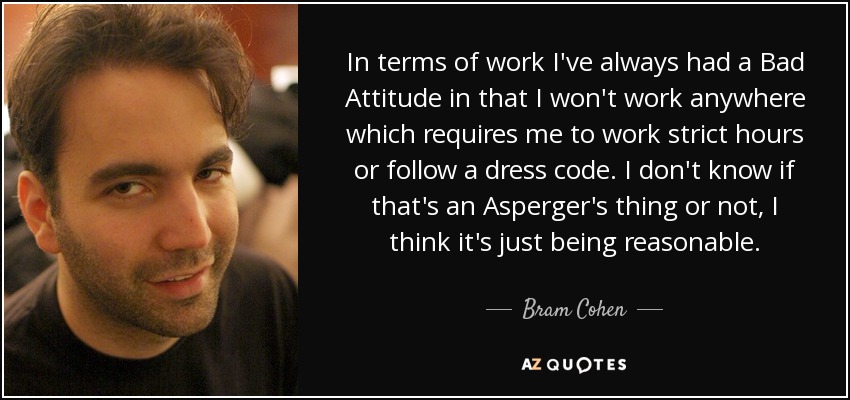 In terms of work I've always had a Bad Attitude in that I won't work anywhere which requires me to work strict hours or follow a dress code. I don't know if that's an Asperger's thing or not, I think it's just being reasonable. - Bram Cohen