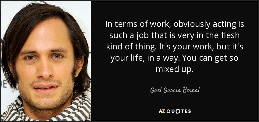 In terms of work, obviously acting is such a job that is very in the flesh kind of thing. It's your work, but it's your life, in a way. You can get so mixed up. - Gael Garcia Bernal