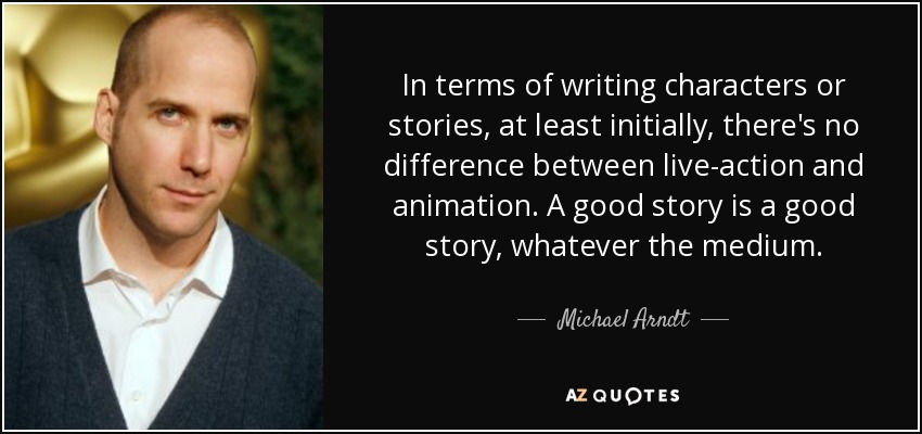In terms of writing characters or stories, at least initially, there's no difference between live-action and animation. A good story is a good story, whatever the medium. - Michael Arndt