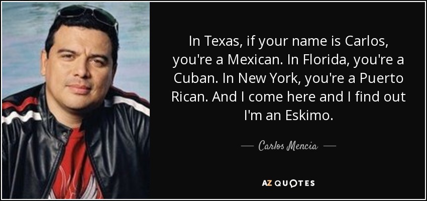 In Texas, if your name is Carlos, you're a Mexican. In Florida, you're a Cuban. In New York, you're a Puerto Rican. And I come here and I find out I'm an Eskimo. - Carlos Mencia