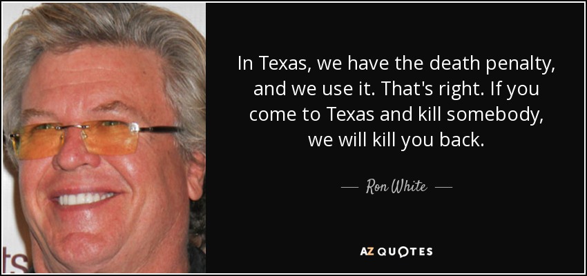 In Texas, we have the death penalty, and we use it. That's right. If you come to Texas and kill somebody, we will kill you back. - Ron White