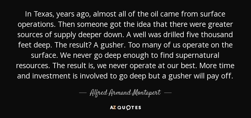 In Texas, years ago, almost all of the oil came from surface operations. Then someone got the idea that there were greater sources of supply deeper down. A well was drilled five thousand feet deep. The result? A gusher. Too many of us operate on the surface. We never go deep enough to find supernatural resources. The result is, we never operate at our best. More time and investment is involved to go deep but a gusher will pay off. - Alfred Armand Montapert