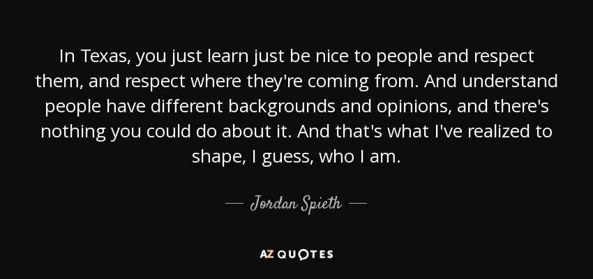 In Texas, you just learn just be nice to people and respect them, and respect where they're coming from. And understand people have different backgrounds and opinions, and there's nothing you could do about it. And that's what I've realized to shape, I guess, who I am. - Jordan Spieth