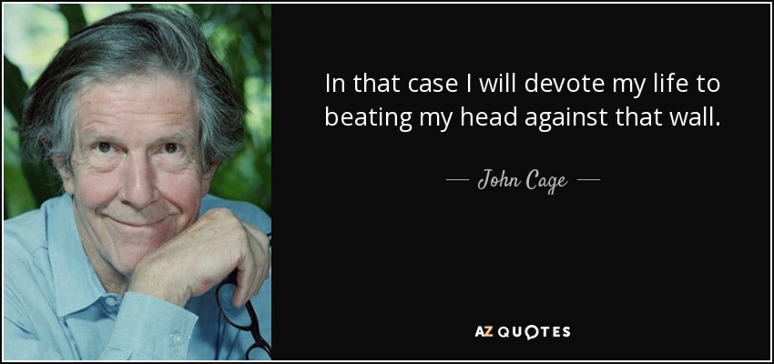 In that case I will devote my life to beating my head against that wall. - John Cage