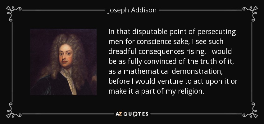 In that disputable point of persecuting men for conscience sake, I see such dreadful consequences rising, I would be as fully convinced of the truth of it, as a mathematical demonstration, before I would venture to act upon it or make it a part of my religion. - Joseph Addison