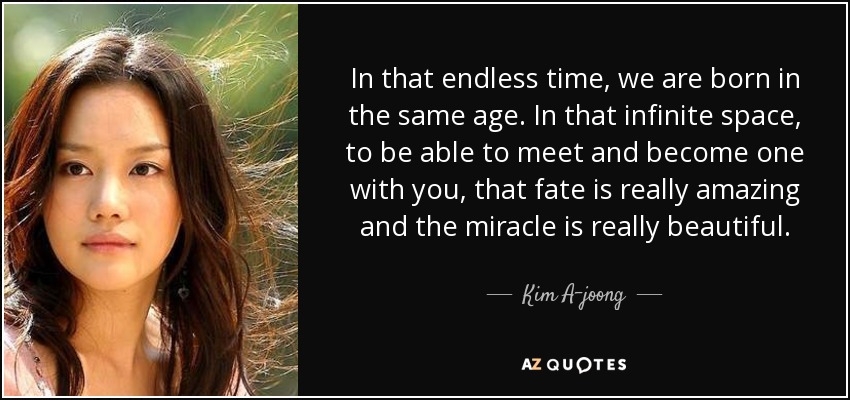 In that endless time, we are born in the same age. In that infinite space, to be able to meet and become one with you, that fate is really amazing and the miracle is really beautiful. - Kim A-joong