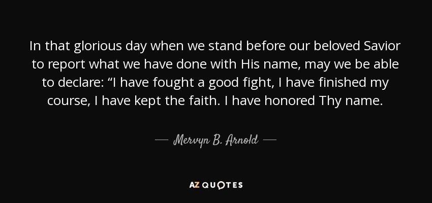In that glorious day when we stand before our beloved Savior to report what we have done with His name, may we be able to declare: “I have fought a good fight, I have finished my course, I have kept the faith. I have honored Thy name. - Mervyn B. Arnold