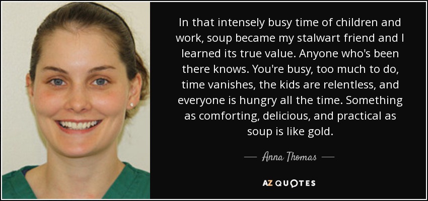 In that intensely busy time of children and work, soup became my stalwart friend and I learned its true value. Anyone who's been there knows. You're busy, too much to do, time vanishes, the kids are relentless, and everyone is hungry all the time. Something as comforting, delicious, and practical as soup is like gold. - Anna Thomas