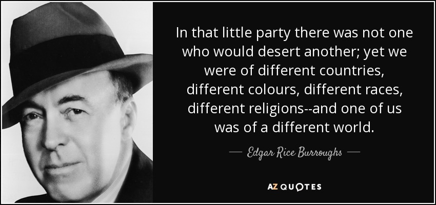 In that little party there was not one who would desert another; yet we were of different countries, different colours, different races, different religions--and one of us was of a different world. - Edgar Rice Burroughs