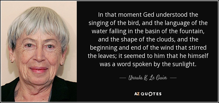 In that moment Ged understood the singing of the bird, and the language of the water falling in the basin of the fountain, and the shape of the clouds, and the beginning and end of the wind that stirred the leaves; it seemed to him that he himself was a word spoken by the sunlight. - Ursula K. Le Guin