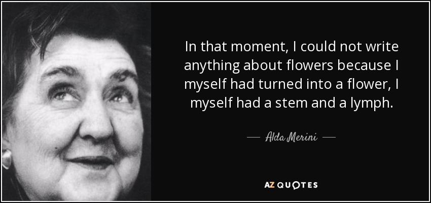 In that moment, I could not write anything about flowers because I myself had turned into a flower, I myself had a stem and a lymph. - Alda Merini