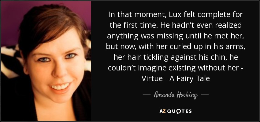In that moment, Lux felt complete for the first time. He hadn’t even realized anything was missing until he met her, but now, with her curled up in his arms, her hair tickling against his chin, he couldn’t imagine existing without her - Virtue - A Fairy Tale - Amanda Hocking