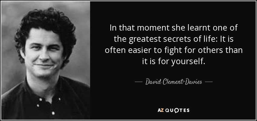 In that moment she learnt one of the greatest secrets of life: It is often easier to fight for others than it is for yourself. - David Clement-Davies