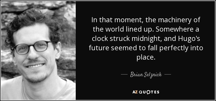 In that moment, the machinery of the world lined up. Somewhere a clock struck midnight, and Hugo's future seemed to fall perfectly into place. - Brian Selznick