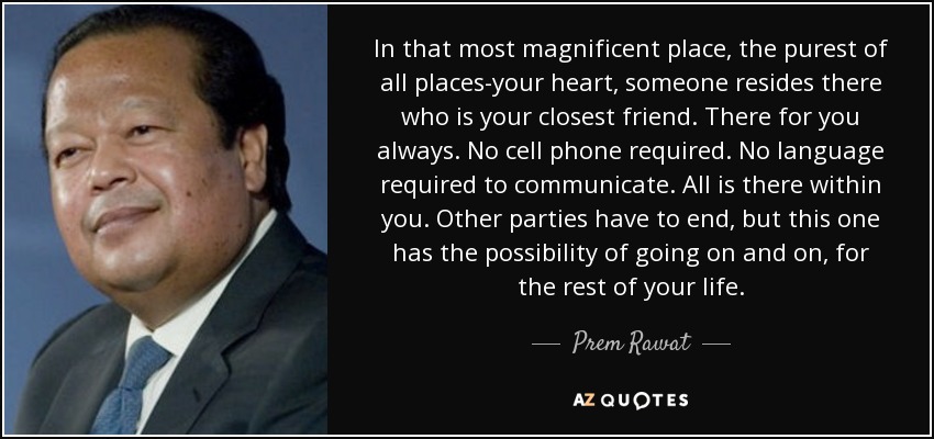 In that most magnificent place, the purest of all places-your heart, someone resides there who is your closest friend. There for you always. No cell phone required. No language required to communicate. All is there within you. Other parties have to end, but this one has the possibility of going on and on, for the rest of your life. - Prem Rawat