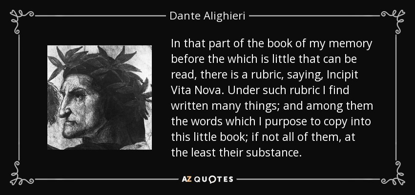 In that part of the book of my memory before the which is little that can be read, there is a rubric, saying, Incipit Vita Nova. Under such rubric I find written many things; and among them the words which I purpose to copy into this little book; if not all of them, at the least their substance. - Dante Alighieri