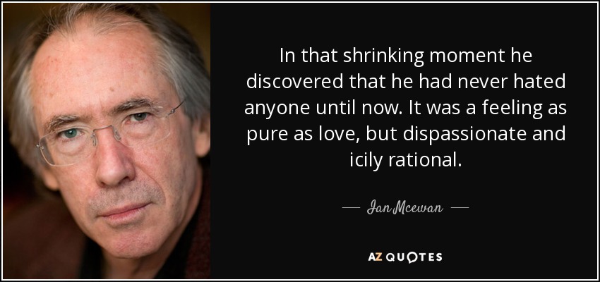 In that shrinking moment he discovered that he had never hated anyone until now. It was a feeling as pure as love, but dispassionate and icily rational. - Ian Mcewan