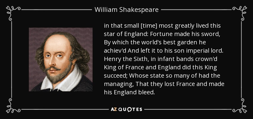 in that small [time] most greatly lived this star of England: Fortune made his sword, By which the world's best garden he achiev'd And left it to his son imperial lord. Henry the Sixth, in infant bands crown'd King of France and England did this King succeed; Whose state so many of had the managing, That they lost France and made his England bleed. - William Shakespeare