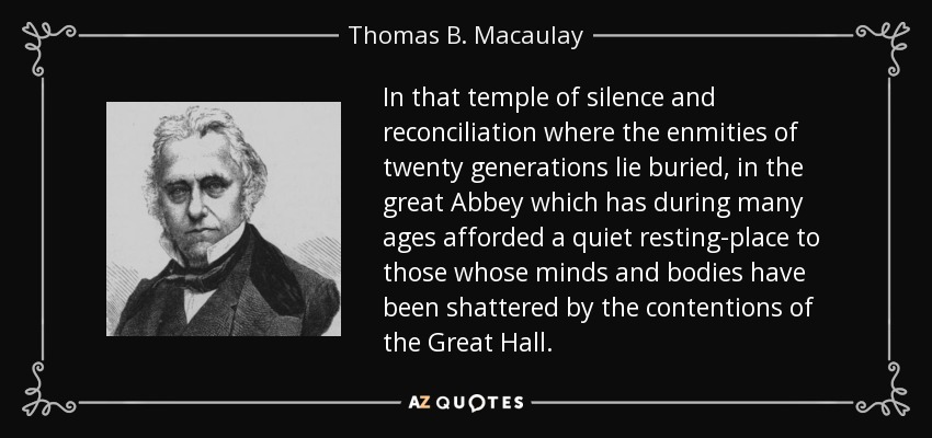 In that temple of silence and reconciliation where the enmities of twenty generations lie buried, in the great Abbey which has during many ages afforded a quiet resting-place to those whose minds and bodies have been shattered by the contentions of the Great Hall. - Thomas B. Macaulay