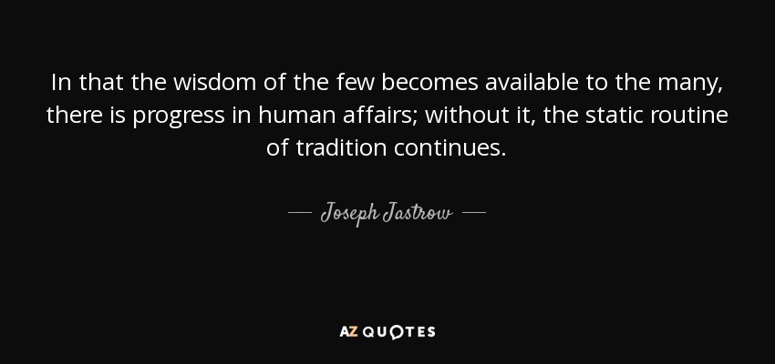 In that the wisdom of the few becomes available to the many, there is progress in human affairs; without it, the static routine of tradition continues. - Joseph Jastrow