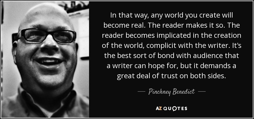 In that way, any world you create will become real. The reader makes it so. The reader becomes implicated in the creation of the world, complicit with the writer. It's the best sort of bond with audience that a writer can hope for, but it demands a great deal of trust on both sides. - Pinckney Benedict