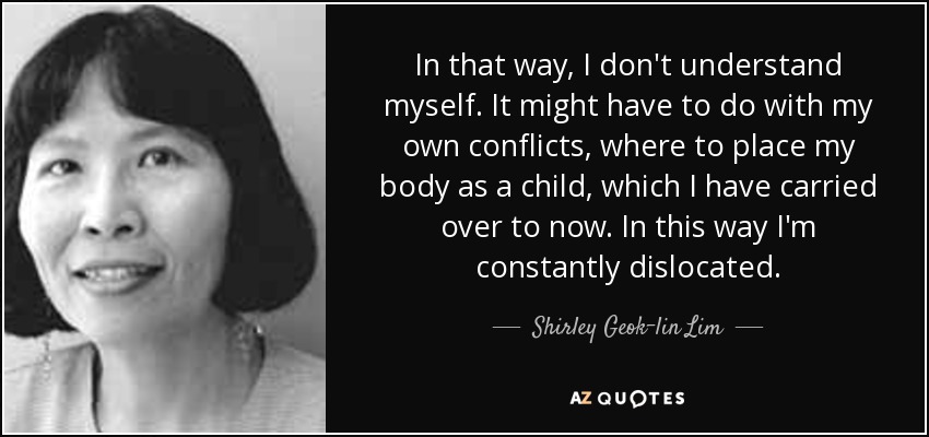 In that way, I don't understand myself. It might have to do with my own conflicts, where to place my body as a child, which I have carried over to now. In this way I'm constantly dislocated. - Shirley Geok-lin Lim