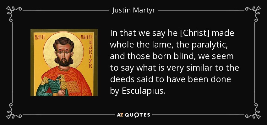 In that we say he [Christ] made whole the lame, the paralytic, and those born blind, we seem to say what is very similar to the deeds said to have been done by Esculapius. - Justin Martyr