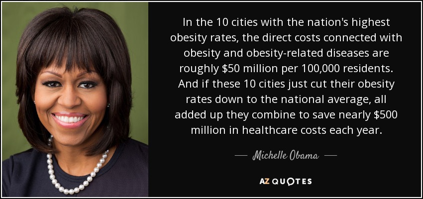 In the 10 cities with the nation's highest obesity rates, the direct costs connected with obesity and obesity-related diseases are roughly $50 million per 100,000 residents. And if these 10 cities just cut their obesity rates down to the national average, all added up they combine to save nearly $500 million in healthcare costs each year. - Michelle Obama