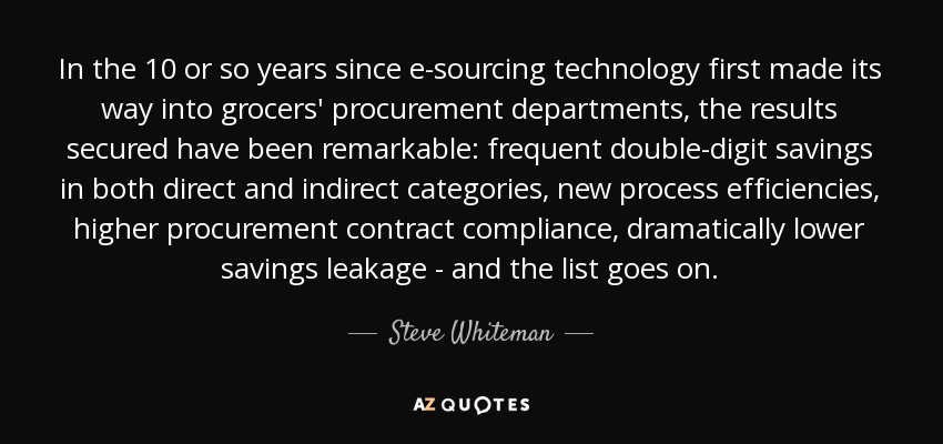 In the 10 or so years since e-sourcing technology first made its way into grocers' procurement departments, the results secured have been remarkable: frequent double-digit savings in both direct and indirect categories, new process efficiencies, higher procurement contract compliance, dramatically lower savings leakage - and the list goes on. - Steve Whiteman