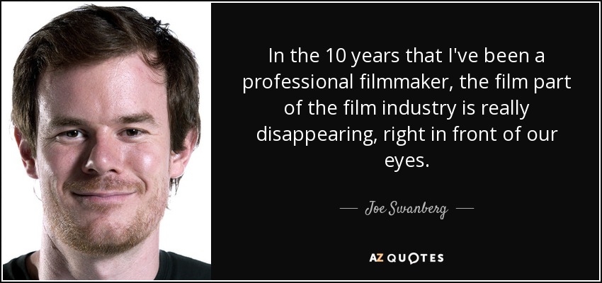 In the 10 years that I've been a professional filmmaker, the film part of the film industry is really disappearing, right in front of our eyes. - Joe Swanberg