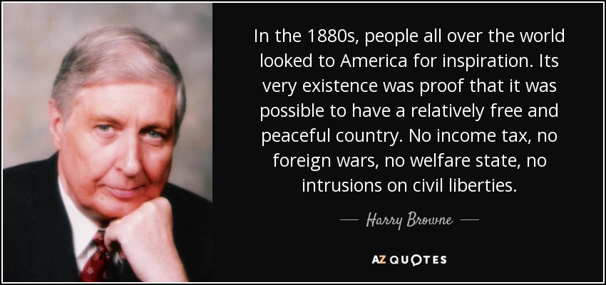 In the 1880s, people all over the world looked to America for inspiration. Its very existence was proof that it was possible to have a relatively free and peaceful country. No income tax, no foreign wars, no welfare state, no intrusions on civil liberties. - Harry Browne