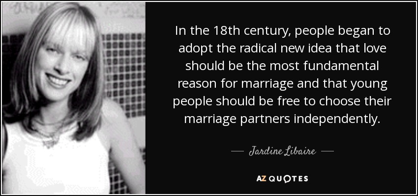 In the 18th century, people began to adopt the radical new idea that love should be the most fundamental reason for marriage and that young people should be free to choose their marriage partners independently. - Jardine Libaire