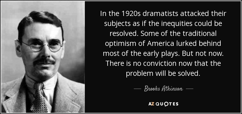 In the 1920s dramatists attacked their subjects as if the inequities could be resolved. Some of the traditional optimism of America lurked behind most of the early plays. But not now. There is no conviction now that the problem will be solved. - Brooks Atkinson