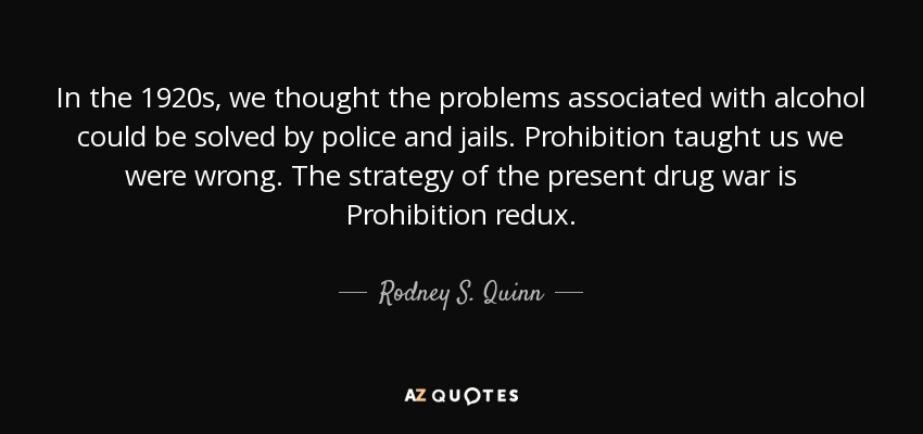 In the 1920s, we thought the problems associated with alcohol could be solved by police and jails. Prohibition taught us we were wrong. The strategy of the present drug war is Prohibition redux. - Rodney S. Quinn