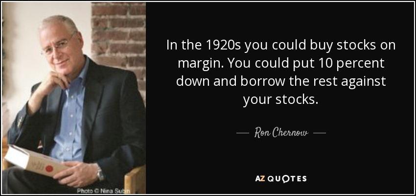 In the 1920s you could buy stocks on margin. You could put 10 percent down and borrow the rest against your stocks. - Ron Chernow