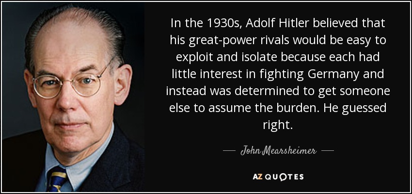 In the 1930s, Adolf Hitler believed that his great-power rivals would be easy to exploit and isolate because each had little interest in fighting Germany and instead was determined to get someone else to assume the burden. He guessed right. - John Mearsheimer